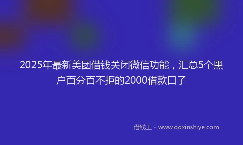 2025年最新美团借钱关闭微信功能，汇总5个黑户百分百不拒的2000借款口子