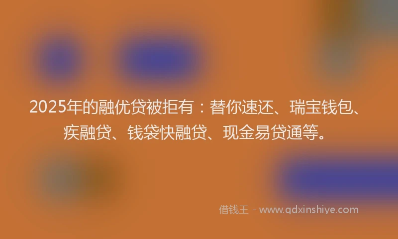 2025年的融优贷被拒有：替你速还、瑞宝钱包、疾融贷、钱袋快融贷、现金易贷通等。