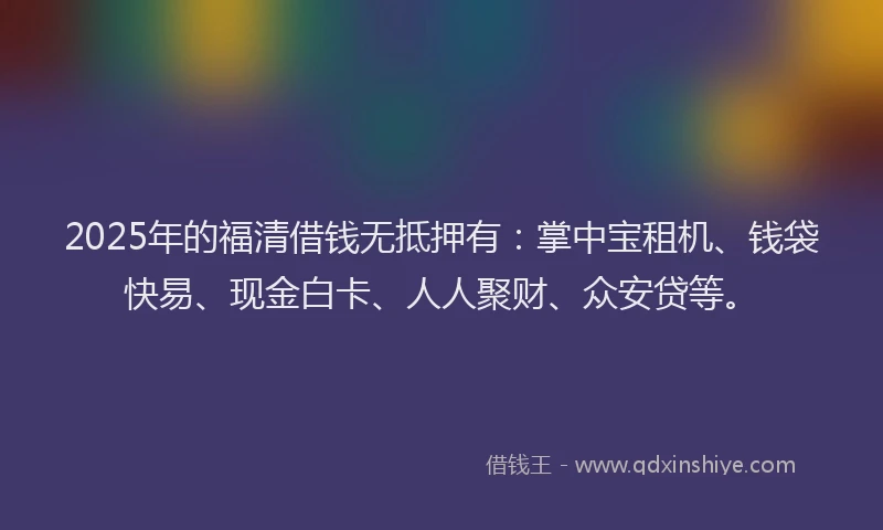 2025年的福清借钱无抵押有：掌中宝租机、钱袋快易、现金白卡、人人聚财、众安贷等。