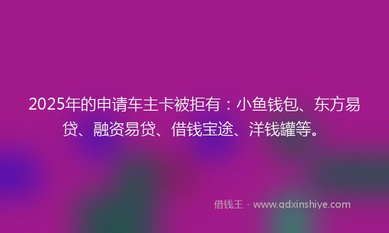 2025年的申请车主卡被拒有：小鱼钱包、东方易贷、融资易贷、借钱宝途、洋钱罐等。