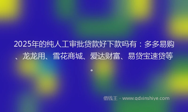 2025年的纯人工审批贷款好下款吗有：多多易购、龙龙用、雪花商城、爱达财富、易贷宝速贷等。
