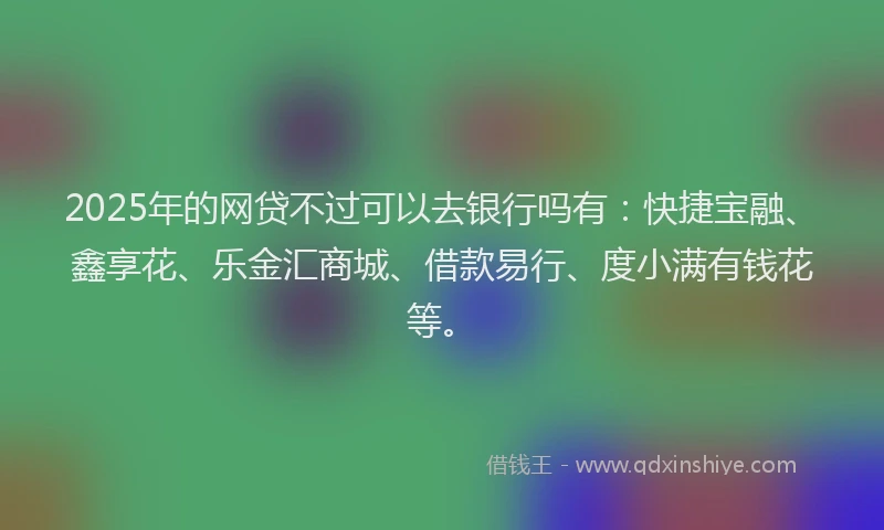 2025年的网贷不过可以去银行吗有：快捷宝融、鑫享花、乐金汇商城、借款易行、度小满有钱花等。