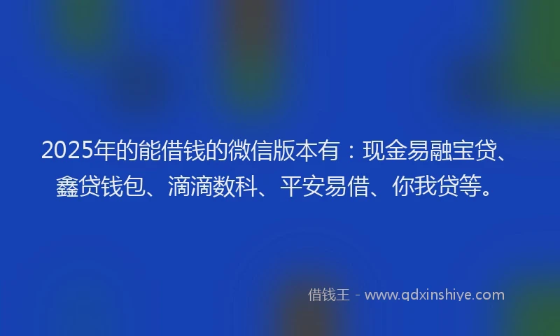 2025年的能借钱的微信版本有：现金易融宝贷、鑫贷钱包、滴滴数科、平安易借、你我贷等。