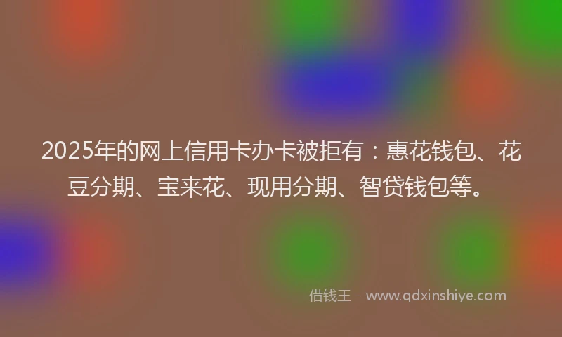 2025年的网上信用卡办卡被拒有：惠花钱包、花豆分期、宝来花、现用分期、智贷钱包等。