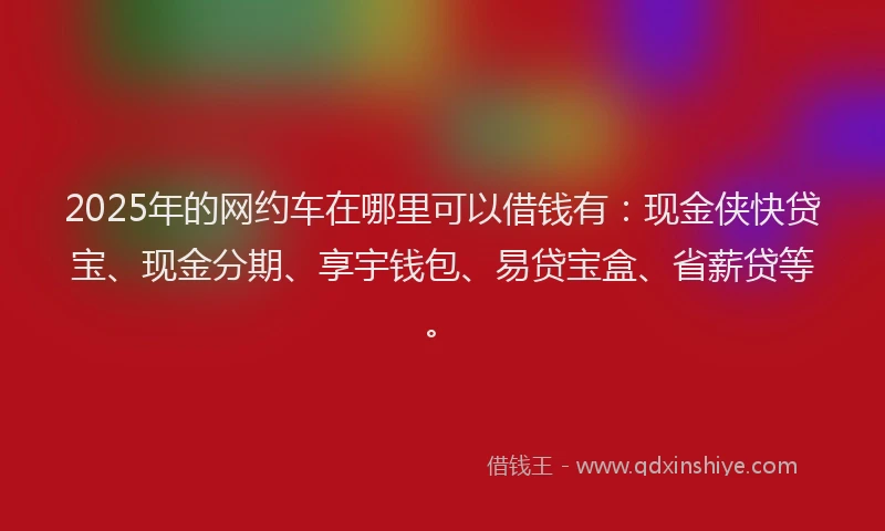 2025年的网约车在哪里可以借钱有：现金侠快贷宝、现金分期、享宇钱包、易贷宝盒、省薪贷等。