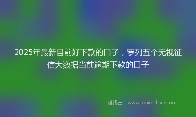 2025年最新目前好下款的口子，罗列五个无视征信大数据当前逾期下款的口子