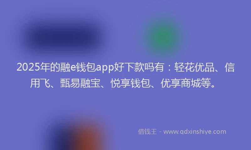 2025年的融e钱包app好下款吗有：轻花优品、信用飞、甄易融宝、悦享钱包、优享商城等。