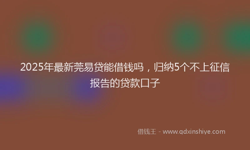 2025年最新莞易贷能借钱吗，归纳5个不上征信报告的贷款口子