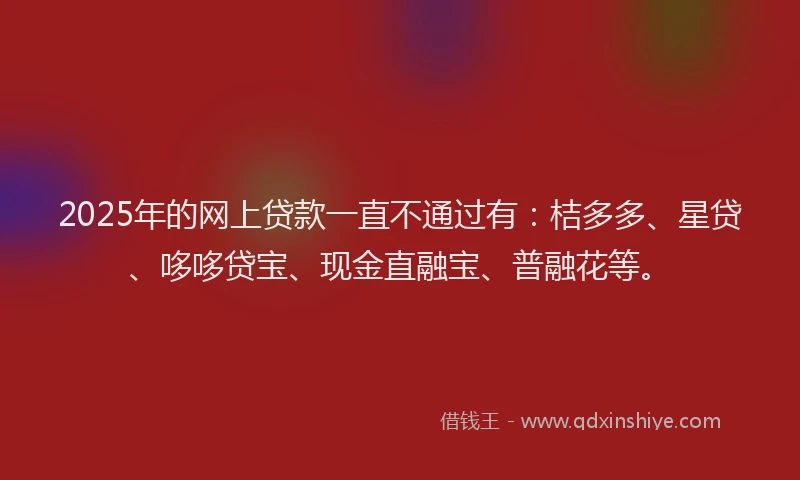 2025年的网上贷款一直不通过有：桔多多、星贷、哆哆贷宝、现金直融宝、普融花等。