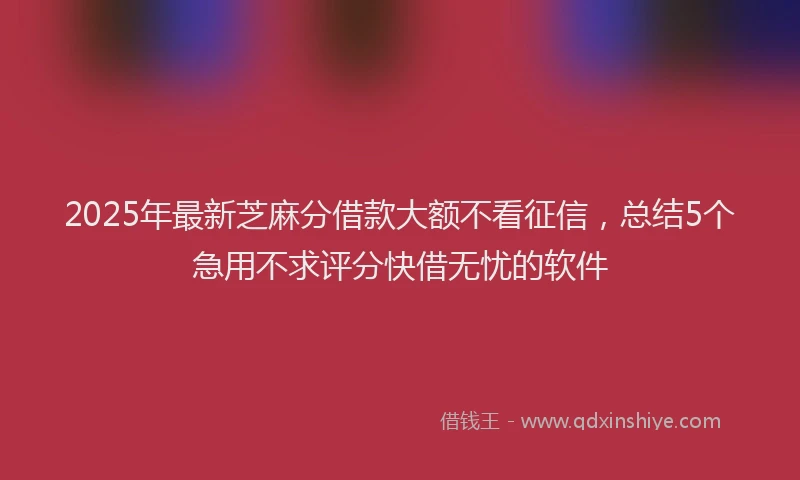2025年最新芝麻分借款大额不看征信，总结5个急用不求评分快借无忧的软件