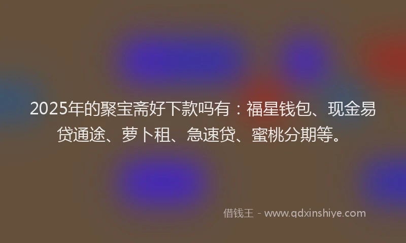 2025年的聚宝斋好下款吗有：福星钱包、现金易贷通途、萝卜租、急速贷、蜜桃分期等。