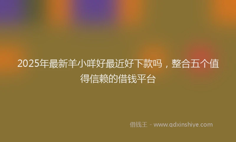 2025年最新羊小咩好最近好下款吗，整合五个值得信赖的借钱平台