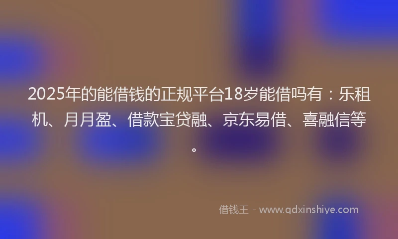 2025年的能借钱的正规平台18岁能借吗有：乐租机、月月盈、借款宝贷融、京东易借、喜融信等。