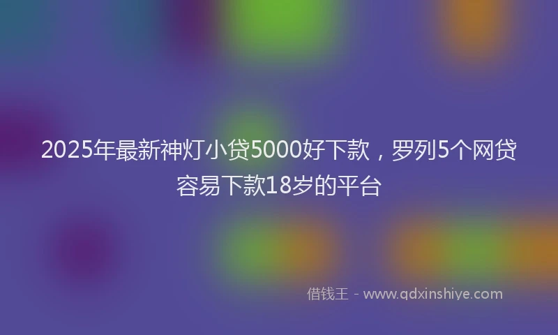 2025年最新神灯小贷5000好下款，罗列5个网贷容易下款18岁的平台