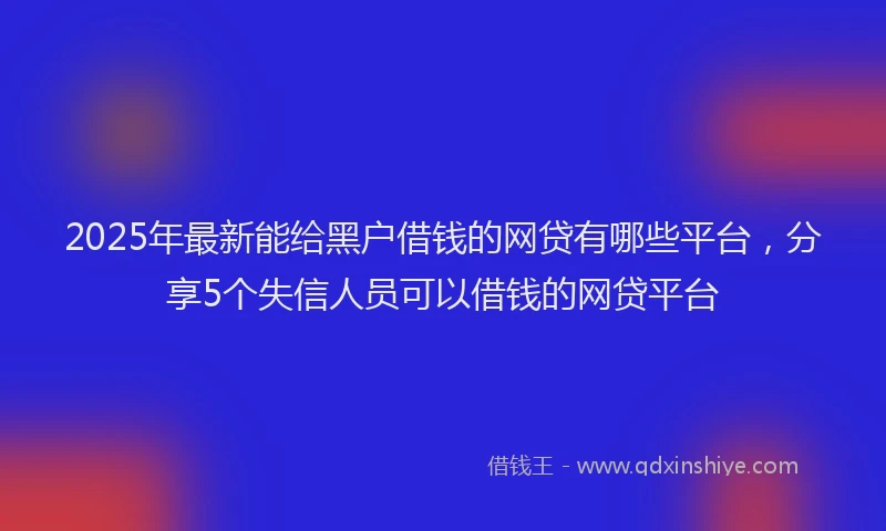 2025年最新能给黑户借钱的网贷有哪些平台，分享5个失信人员可以借钱的网贷平台