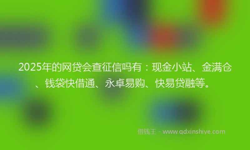 2025年的网贷会查征信吗有：现金小站、金满仓、钱袋快借通、永卓易购、快易贷融等。