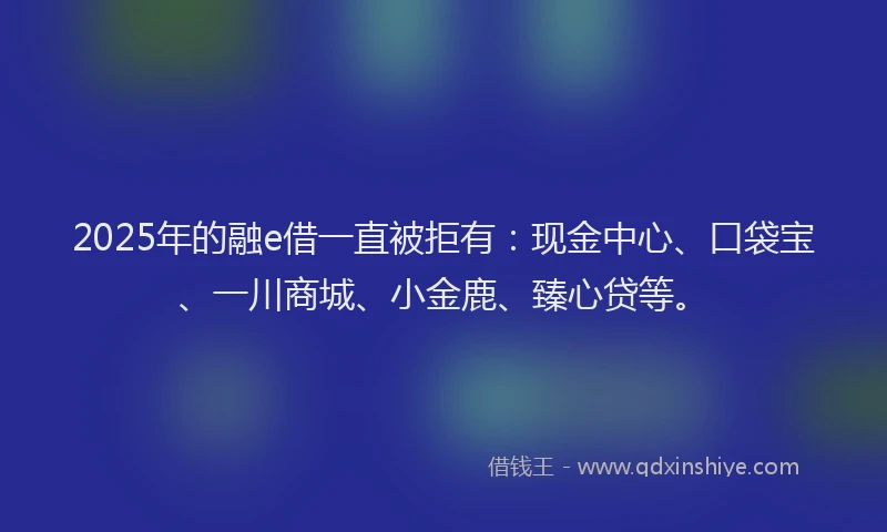 2025年的融e借一直被拒有：现金中心、口袋宝、一川商城、小金鹿、臻心贷等。