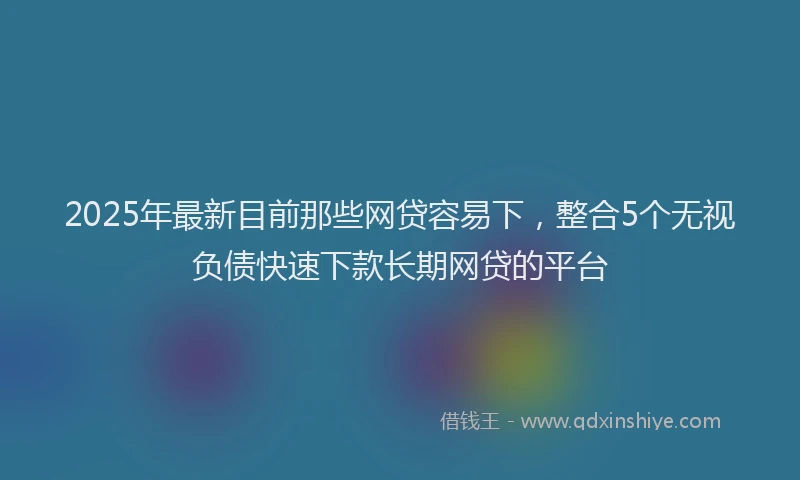 2025年最新目前那些网贷容易下，整合5个无视负债快速下款长期网贷的平台