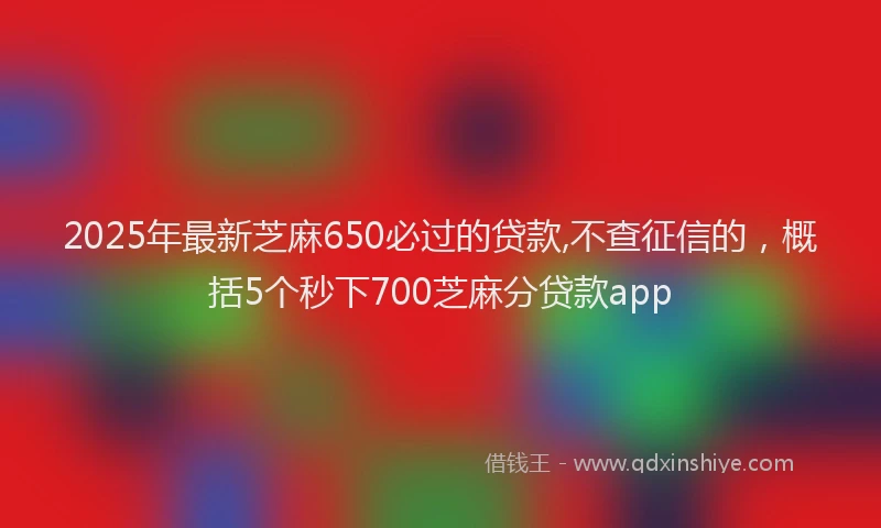 2025年最新芝麻650必过的贷款,不查征信的，概括5个秒下700芝麻分贷款app