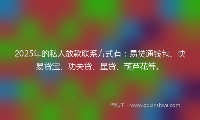 2025年的私人放款联系方式有：易贷通钱包、快易贷宝、功夫贷、星贷、葫芦花等。