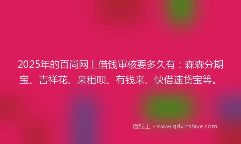 2025年的百尚网上借钱审核要多久有：森森分期宝、吉祥花、来租呗、有钱来、快借速贷宝等。
