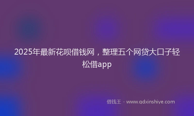 2025年最新花呗借钱网，整理五个网贷大口子轻松借app