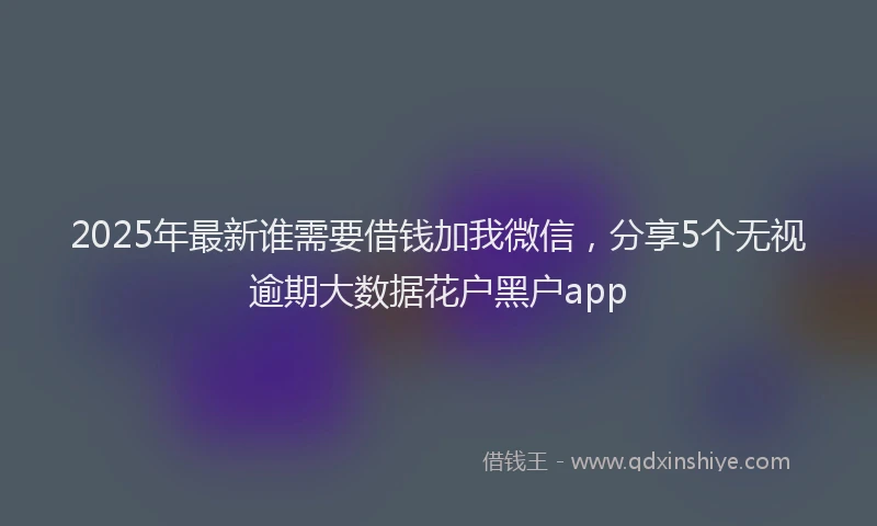 2025年最新谁需要借钱加我微信，分享5个无视逾期大数据花户黑户app