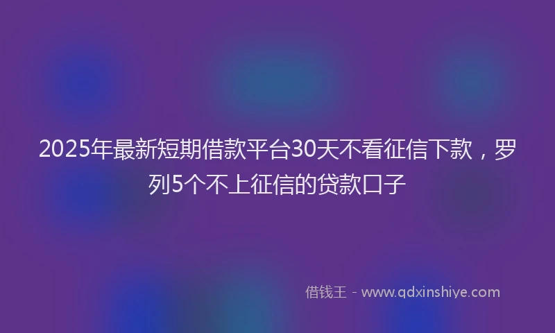 2025年最新短期借款平台30天不看征信下款，罗列5个不上征信的贷款口子