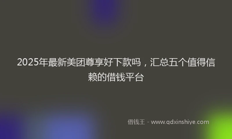 2025年最新美团尊享好下款吗，汇总五个值得信赖的借钱平台