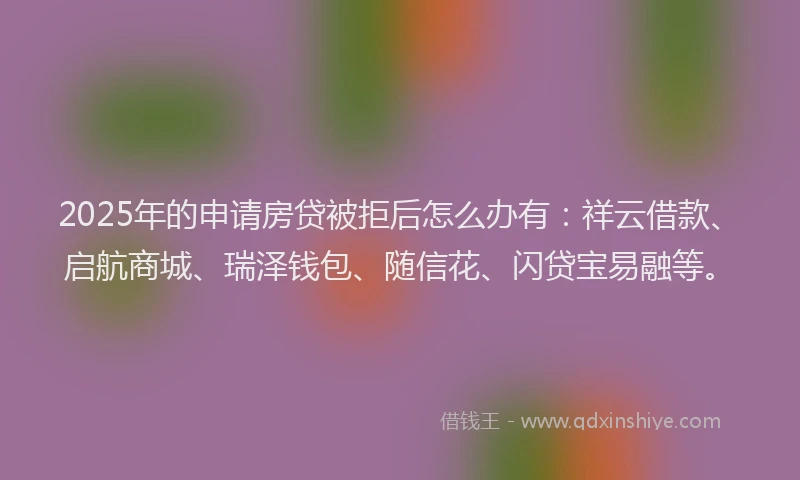 2025年的申请房贷被拒后怎么办有：祥云借款、启航商城、瑞泽钱包、随信花、闪贷宝易融等。