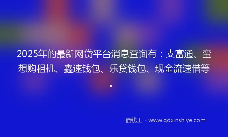 2025年的最新网贷平台消息查询有：支富通、蛮想购租机、鑫速钱包、乐贷钱包、现金流速借等。