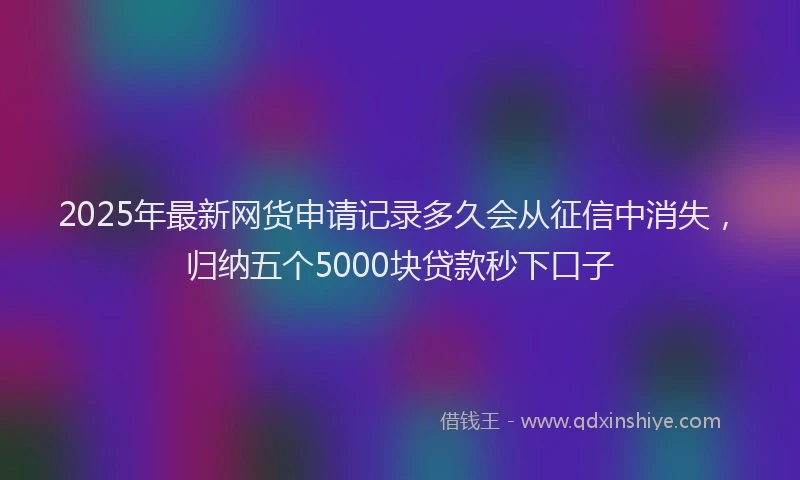 2025年最新网货申请记录多久会从征信中消失，归纳五个5000块贷款秒下口子