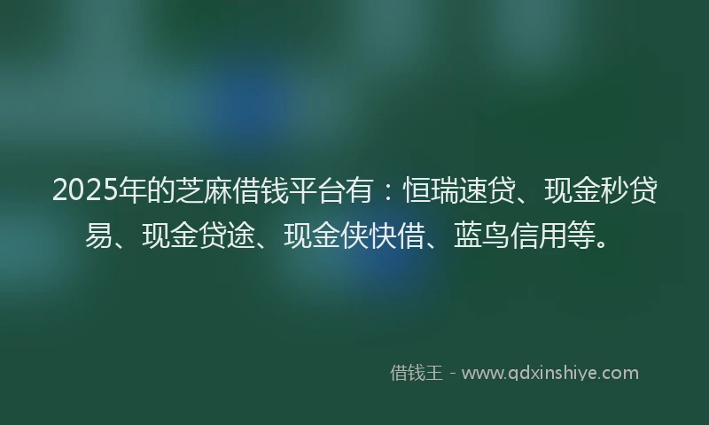 2025年的芝麻借钱平台有：恒瑞速贷、现金秒贷易、现金贷途、现金侠快借、蓝鸟信用等。