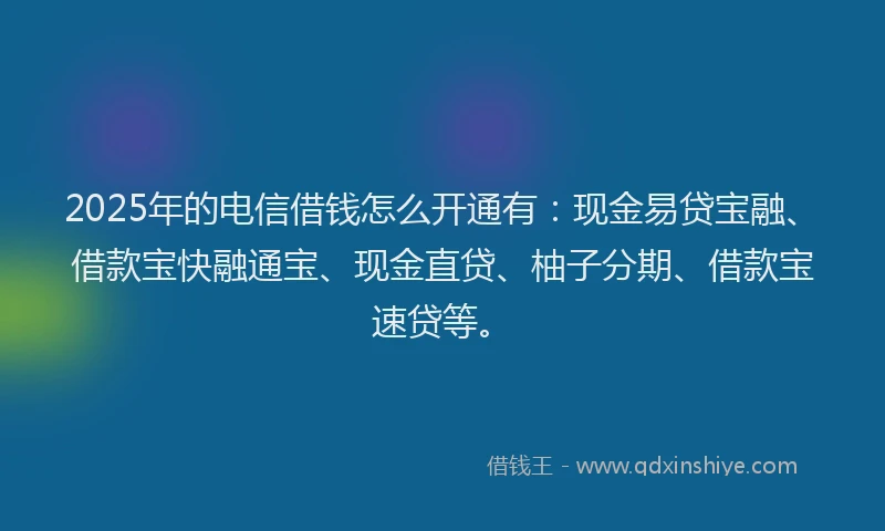 2025年的电信借钱怎么开通有：现金易贷宝融、借款宝快融通宝、现金直贷、柚子分期、借款宝速贷等。