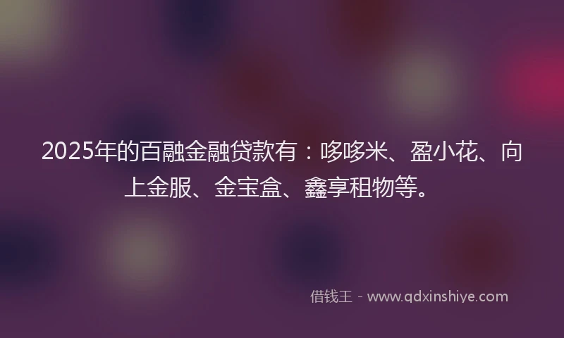 2025年的百融金融贷款有：哆哆米、盈小花、向上金服、金宝盒、鑫享租物等。