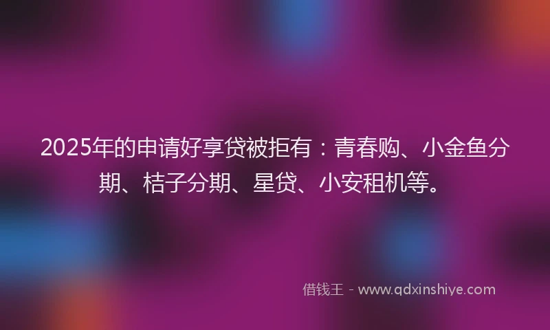 2025年的申请好享贷被拒有：青春购、小金鱼分期、桔子分期、星贷、小安租机等。