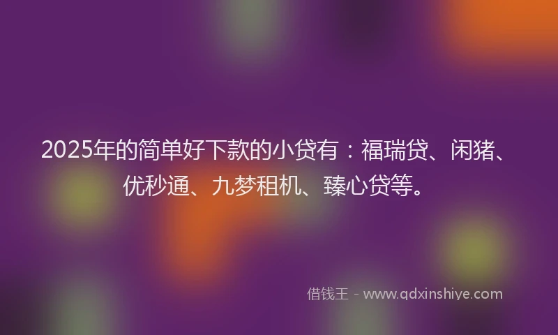 2025年的简单好下款的小贷有：福瑞贷、闲猪、优秒通、九梦租机、臻心贷等。