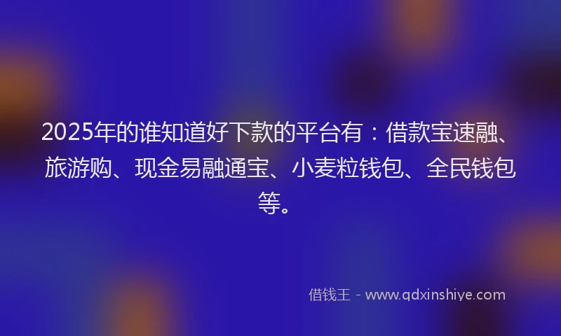 2025年的谁知道好下款的平台有：借款宝速融、旅游购、现金易融通宝、小麦粒钱包、全民钱包等。