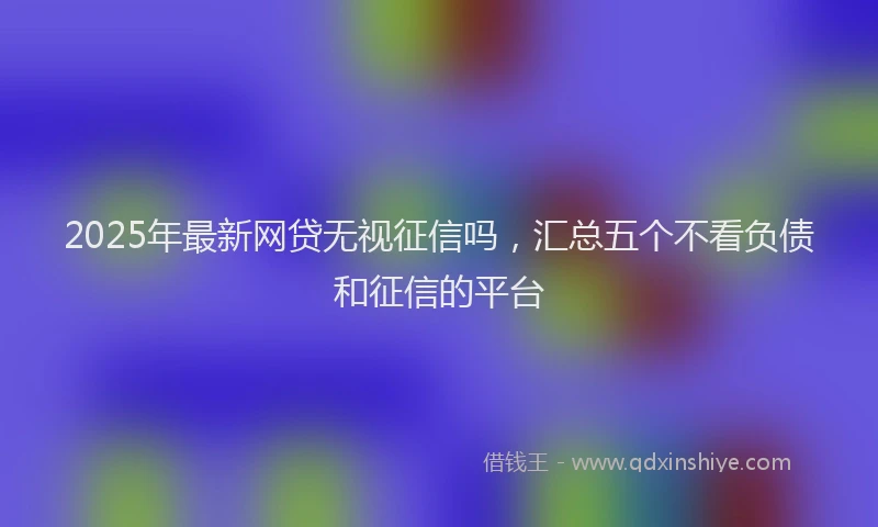 2025年最新网贷无视征信吗，汇总五个不看负债和征信的平台