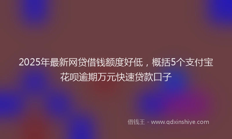 2025年最新网贷借钱额度好低，概括5个支付宝花呗逾期万元快速贷款口子