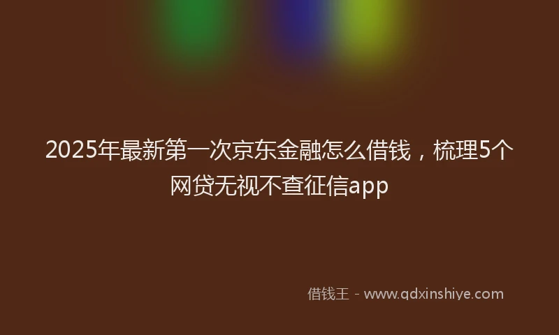 2025年最新第一次京东金融怎么借钱，梳理5个网贷无视不查征信app