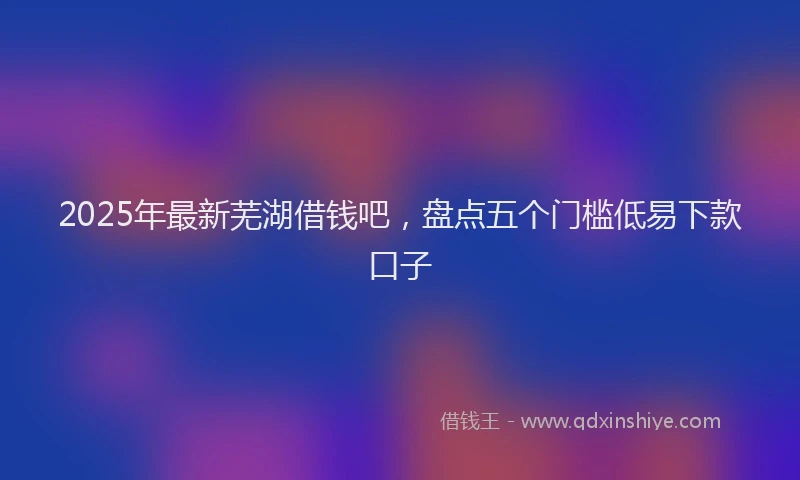 2025年最新芜湖借钱吧，盘点五个门槛低易下款口子