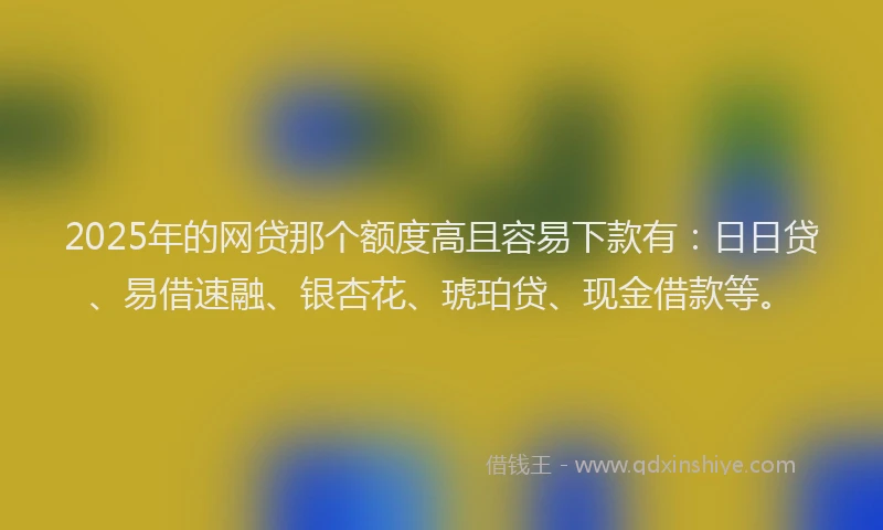 2025年的网贷那个额度高且容易下款有：日日贷、易借速融、银杏花、琥珀贷、现金借款等。