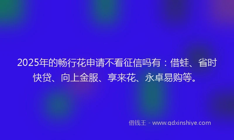 2025年的畅行花申请不看征信吗有：借蛙、省时快贷、向上金服、享来花、永卓易购等。