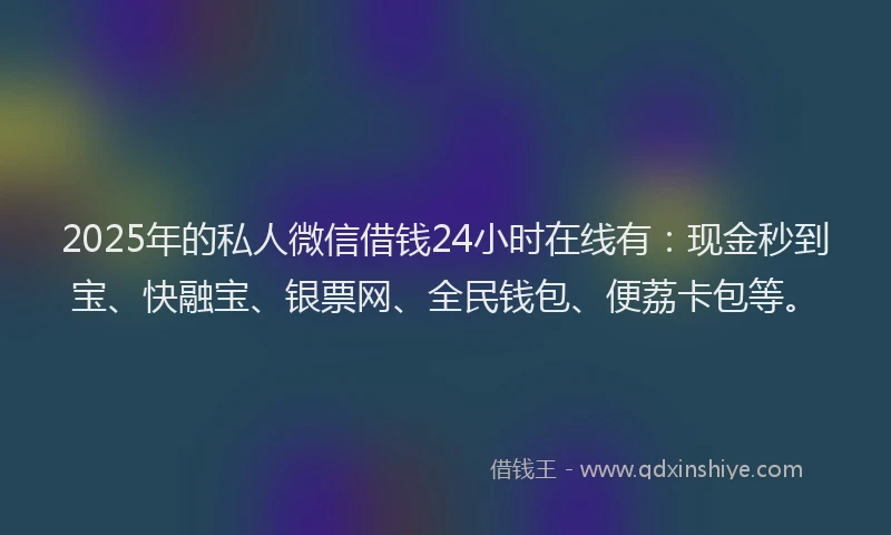 2025年的私人微信借钱24小时在线有：现金秒到宝、快融宝、银票网、全民钱包、便荔卡包等。