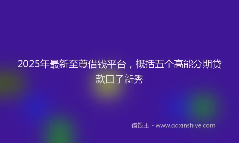 2025年最新至尊借钱平台，概括五个高能分期贷款口子新秀