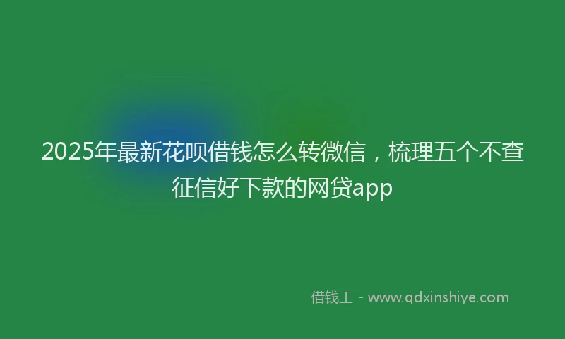 2025年最新花呗借钱怎么转微信，梳理五个不查征信好下款的网贷app
