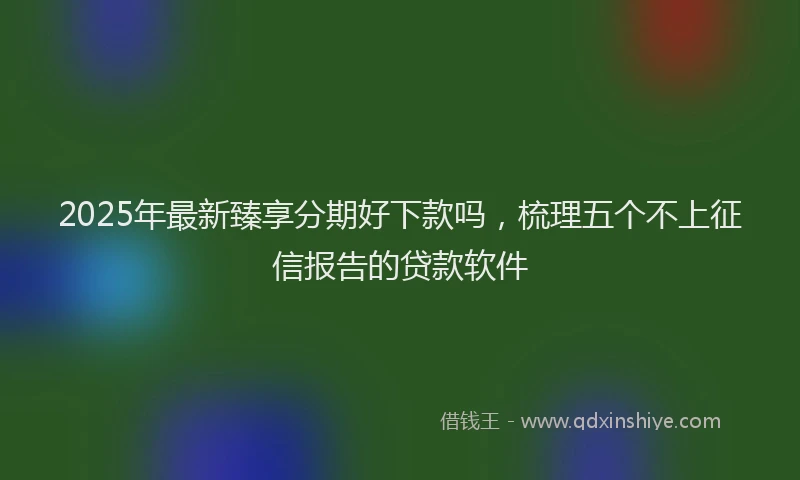 2025年最新臻享分期好下款吗，梳理五个不上征信报告的贷款软件