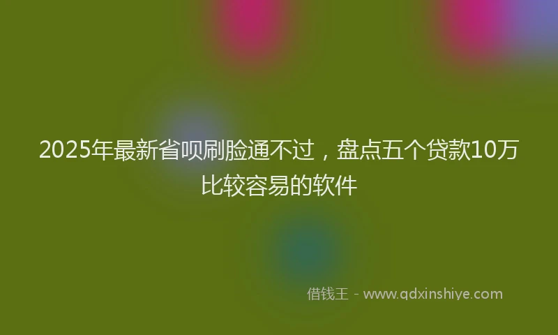 2025年最新省呗刷脸通不过，盘点五个贷款10万比较容易的软件