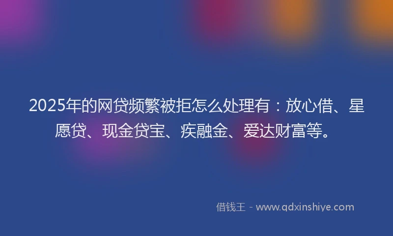 2025年的网贷频繁被拒怎么处理有：放心借、星愿贷、现金贷宝、疾融金、爱达财富等。